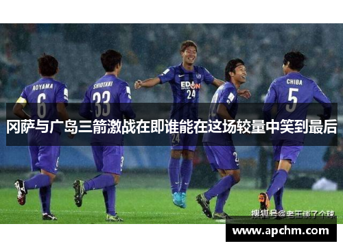 冈萨与广岛三箭激战在即谁能在这场较量中笑到最后