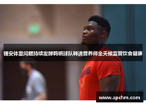 锡安体重问题持续发酵鹈鹕球队聘请营养师全天候监管饮食健康
