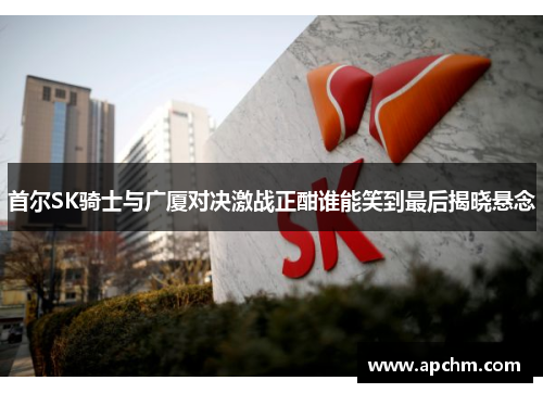 首尔SK骑士与广厦对决激战正酣谁能笑到最后揭晓悬念