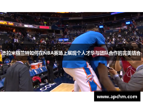 杰拉米格兰特如何在NBA赛场上展现个人才华与团队合作的完美结合